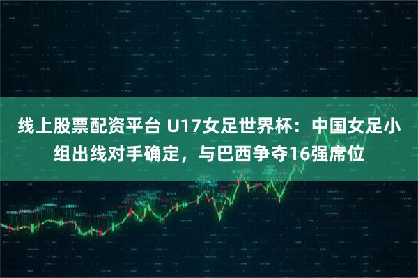 线上股票配资平台 U17女足世界杯：中国女足小组出线对手确定，与巴西争夺16强席位