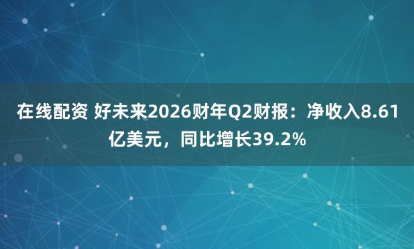 在线配资 好未来2026财年Q2财报：净收入8.61亿美元，同比增长39.2%