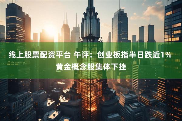 线上股票配资平台 午评：创业板指半日跌近1% 黄金概念股集体下挫