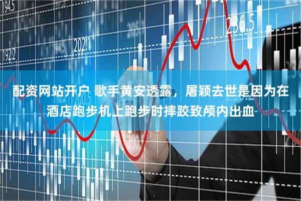 配资网站开户 歌手黄安透露，屠颖去世是因为在酒店跑步机上跑步时摔跤致颅内出血