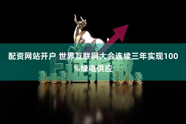 配资网站开户 世界互联网大会连续三年实现100%绿电供应