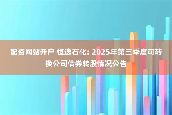 配资网站开户 恒逸石化: 2025年第三季度可转换公司债券转股情况公告