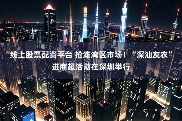 线上股票配资平台 抢滩湾区市场！“深汕友农”进商超活动在深圳举行