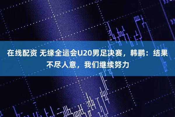 在线配资 无缘全运会U20男足决赛，韩鹏：结果不尽人意，我们继续努力
