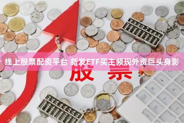线上股票配资平台 新发ETF买主频现外资巨头身影