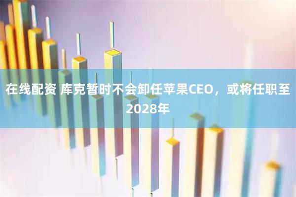 在线配资 库克暂时不会卸任苹果CEO，或将任职至2028年