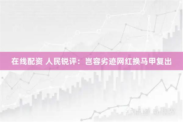 在线配资 人民锐评：岂容劣迹网红换马甲复出