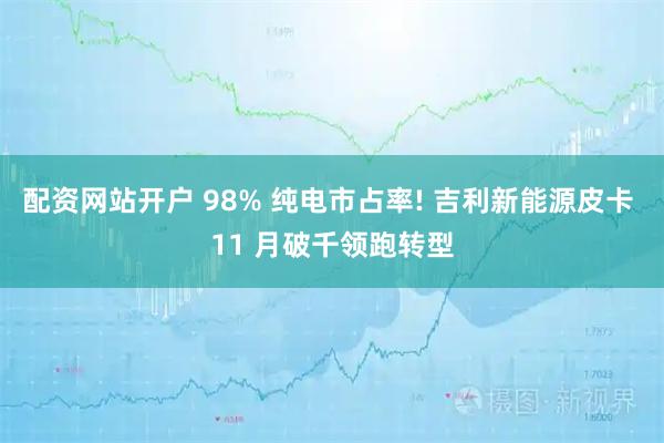 配资网站开户 98% 纯电市占率! 吉利新能源皮卡 11 月破千领跑转型
