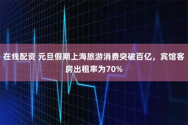 在线配资 元旦假期上海旅游消费突破百亿，宾馆客房出租率为70%