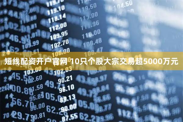 短线配资开户官网 10只个股大宗交易超5000万元