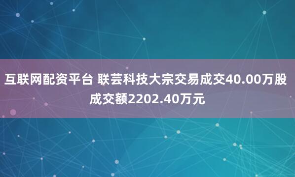 互联网配资平台 联芸科技大宗交易成交40.00万股 成交额2202.40万元