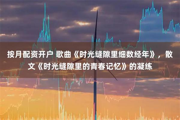 按月配资开户 歌曲《时光缝隙里细数经年》，散文《时光缝隙里的青春记忆》的凝练