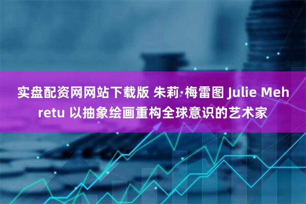 实盘配资网网站下载版 朱莉·梅雷图 Julie Mehretu 以抽象绘画重构全球意识的艺术家