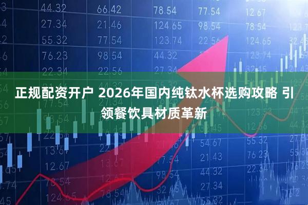 正规配资开户 2026年国内纯钛水杯选购攻略 引领餐饮具材质革新