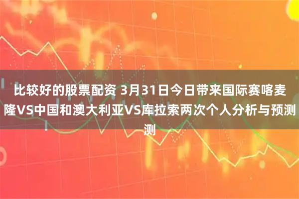 比较好的股票配资 3月31日今日带来国际赛喀麦隆VS中国和澳大利亚VS库拉索两次个人分析与预测