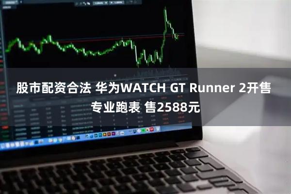 股市配资合法 华为WATCH GT Runner 2开售 专业跑表 售2588元