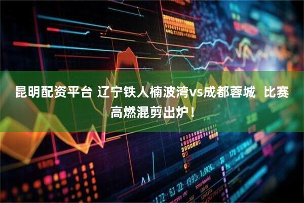 昆明配资平台 辽宁铁人楠波湾vs成都蓉城  比赛高燃混剪出炉！