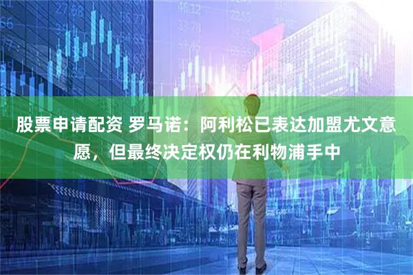 股票申请配资 罗马诺：阿利松已表达加盟尤文意愿，但最终决定权仍在利物浦手中