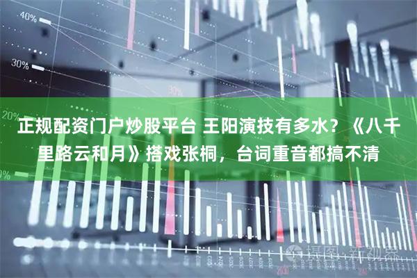 正规配资门户炒股平台 王阳演技有多水？《八千里路云和月》搭戏张桐，台词重音都搞不清