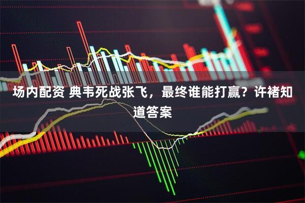 场内配资 典韦死战张飞，最终谁能打赢？许褚知道答案