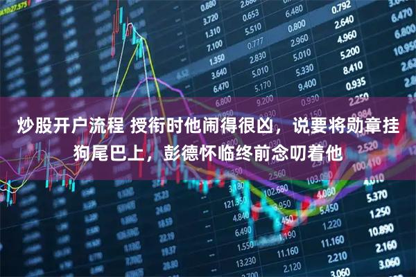 炒股开户流程 授衔时他闹得很凶，说要将勋章挂狗尾巴上，彭德怀临终前念叨着他