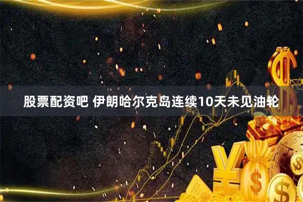 股票配资吧 伊朗哈尔克岛连续10天未见油轮