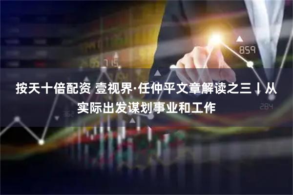 按天十倍配资 壹视界·任仲平文章解读之三丨从实际出发谋划事业和工作