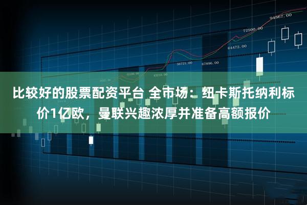 比较好的股票配资平台 全市场：纽卡斯托纳利标价1亿欧，曼联兴趣浓厚并准备高额报价