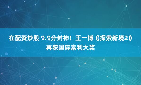 在配资炒股 9.9分封神！王一博《探索新境2》再获国际泰利大奖