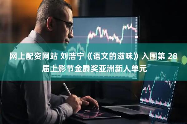 网上配资网站 刘浩宁《语文的滋味》入围第 28 届上影节金爵奖亚洲新人单元