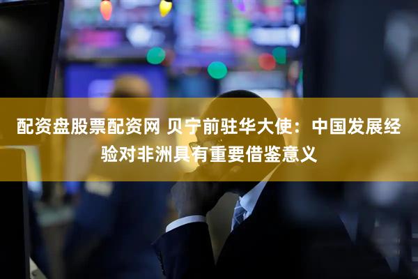 配资盘股票配资网 贝宁前驻华大使：中国发展经验对非洲具有重要借鉴意义