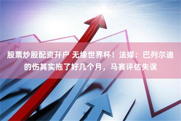 股票炒股配资开户 无缘世界杯！法媒：巴列尔迪的伤其实拖了好几个月，马赛评估失误