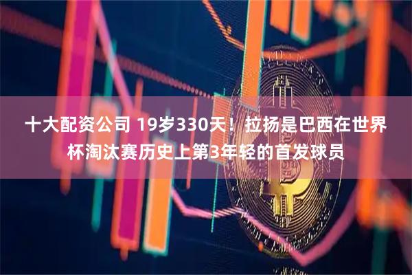十大配资公司 19岁330天！拉扬是巴西在世界杯淘汰赛历史上第3年轻的首发球员