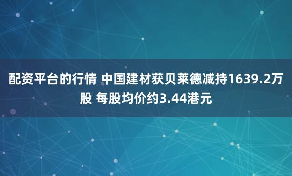 配资平台的行情 中国建材获贝莱德减持1639.2万股 每股均价约3.44港元