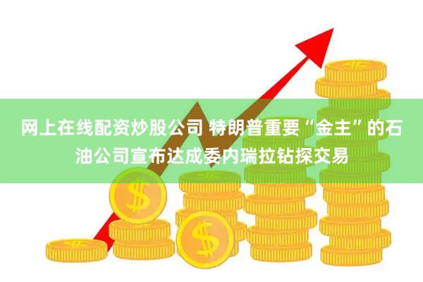 网上在线配资炒股公司 特朗普重要“金主”的石油公司宣布达成委内瑞拉钻探交易