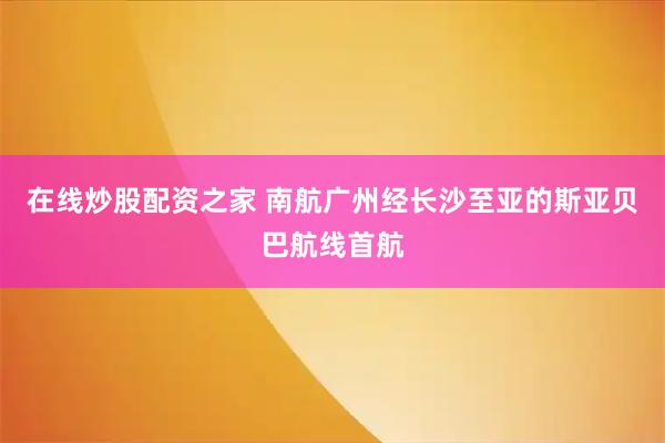在线炒股配资之家 南航广州经长沙至亚的斯亚贝巴航线首航